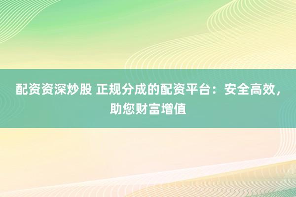 配资资深炒股 正规分成的配资平台：安全高效，助您财富增值