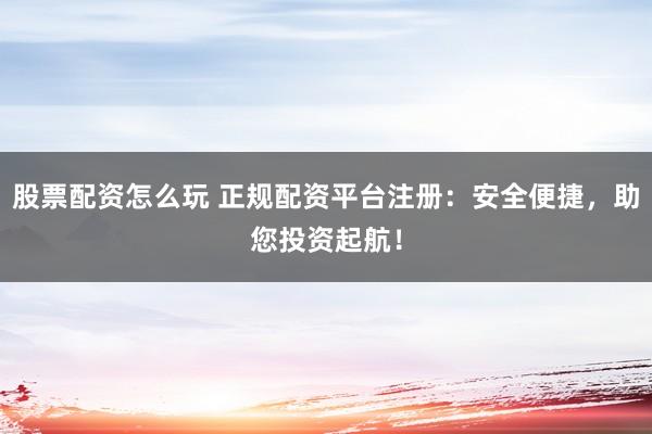 股票配资怎么玩 正规配资平台注册：安全便捷，助您投资起航！