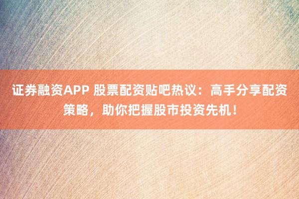 证券融资APP 股票配资贴吧热议：高手分享配资策略，助你把握股市投资先机！