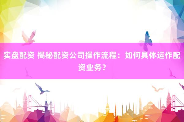 实盘配资 揭秘配资公司操作流程：如何具体运作配资业务？