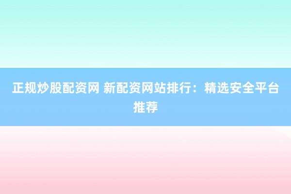 正规炒股配资网 新配资网站排行：精选安全平台推荐