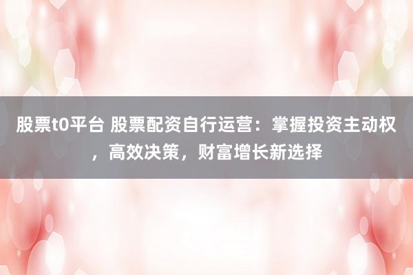 股票t0平台 股票配资自行运营：掌握投资主动权，高效决策，财富增长新选择