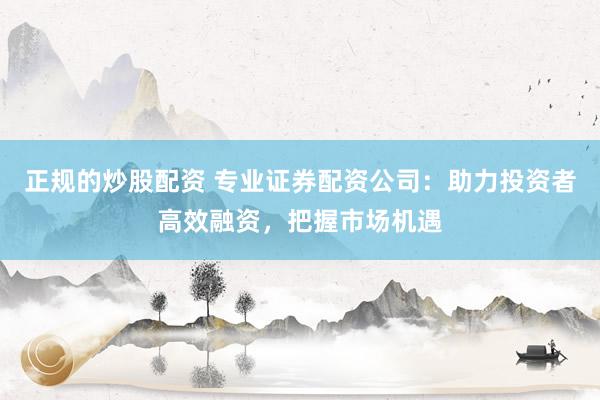 正规的炒股配资 专业证券配资公司：助力投资者高效融资，把握市场机遇