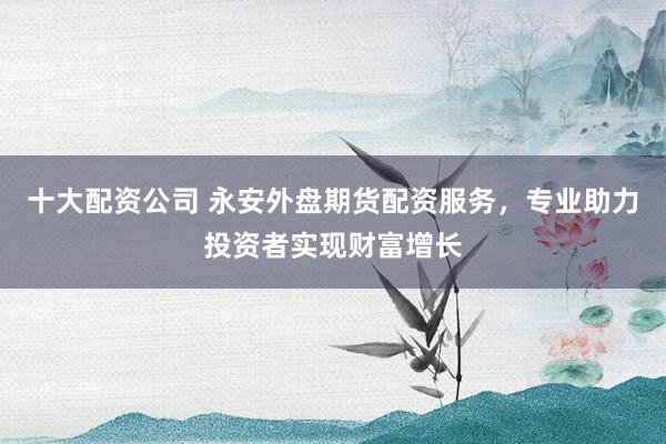 十大配资公司 永安外盘期货配资服务，专业助力投资者实现财富增长