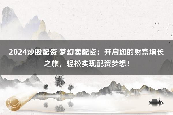 2024炒股配资 梦幻卖配资：开启您的财富增长之旅，轻松实现配资梦想！