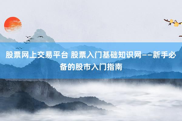 股票网上交易平台 股票入门基础知识网——新手必备的股市入门指南