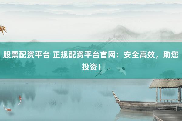 股票配资平台 正规配资平台官网：安全高效，助您投资！