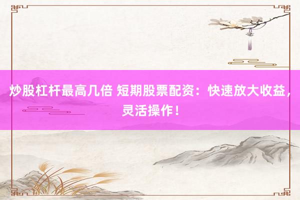 炒股杠杆最高几倍 短期股票配资：快速放大收益，灵活操作！