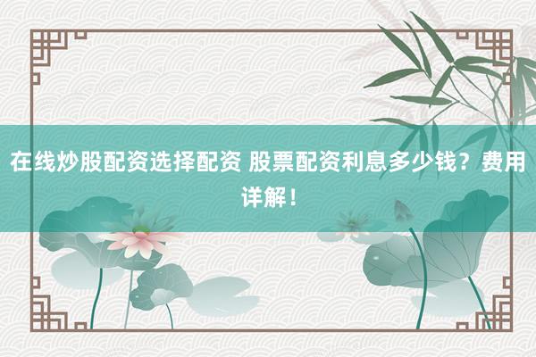 在线炒股配资选择配资 股票配资利息多少钱？费用详解！