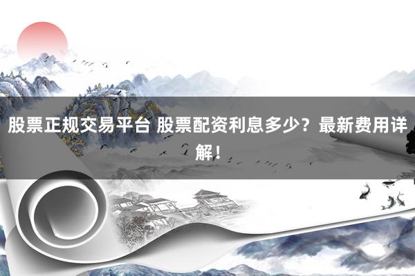 股票正规交易平台 股票配资利息多少？最新费用详解！