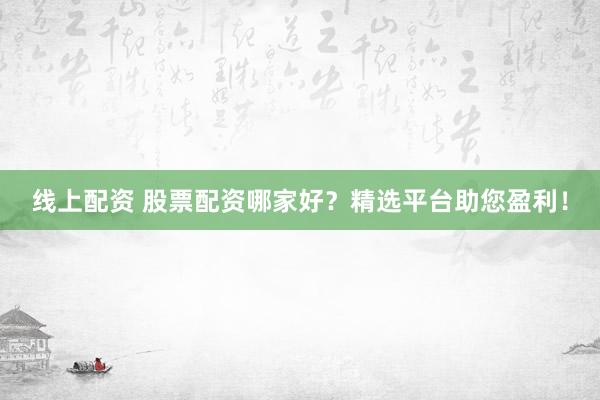 线上配资 股票配资哪家好？精选平台助您盈利！
