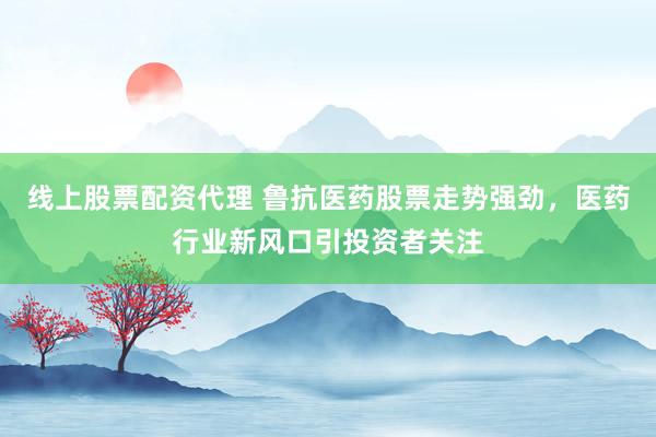 线上股票配资代理 鲁抗医药股票走势强劲，医药行业新风口引投资者关注
