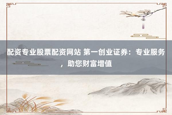 配资专业股票配资网站 第一创业证券：专业服务，助您财富增值