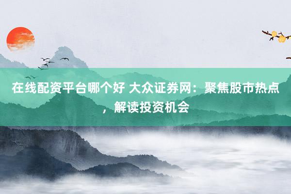 在线配资平台哪个好 大众证券网：聚焦股市热点，解读投资机会