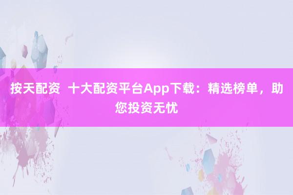 按天配资  十大配资平台App下载：精选榜单，助您投资无忧