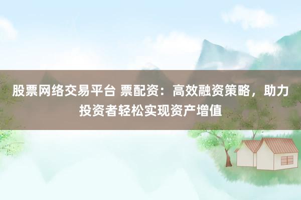 股票网络交易平台 票配资：高效融资策略，助力投资者轻松实现资产增值