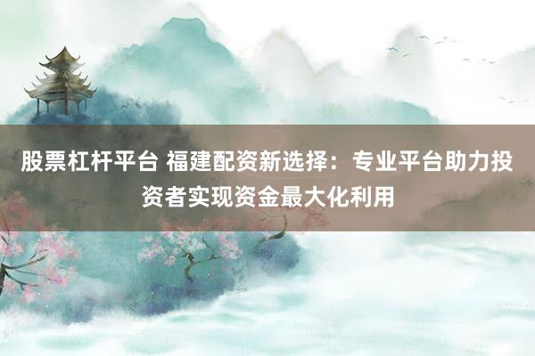 股票杠杆平台 福建配资新选择：专业平台助力投资者实现资金最大化利用