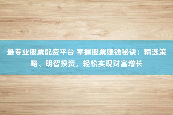 最专业股票配资平台 掌握股票赚钱秘诀：精选策略、明智投资，轻松实现财富增长