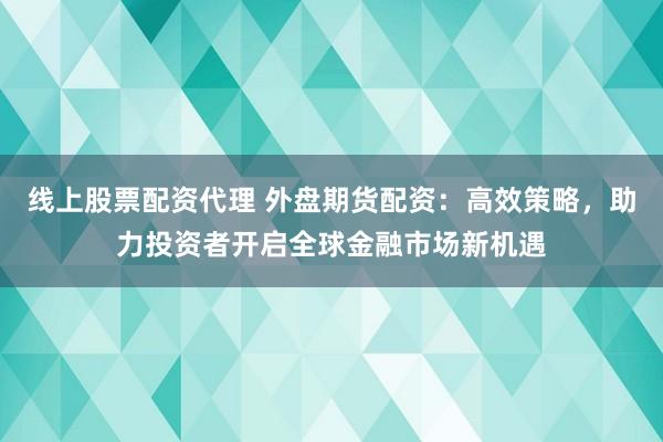 线上股票配资代理 外盘期货配资：高效策略，助力投资者开启全球金融市场新机遇