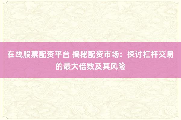 在线股票配资平台 揭秘配资市场：探讨杠杆交易的最大倍数及其风险