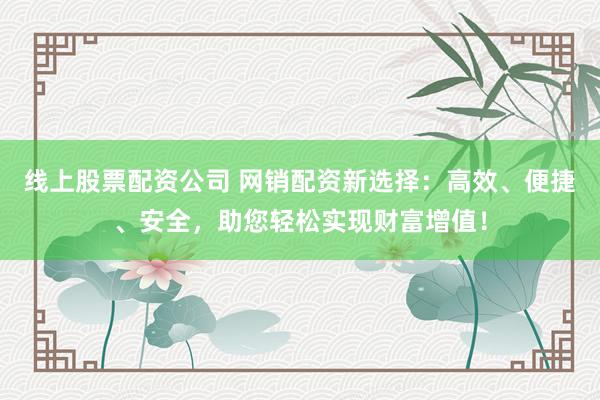 线上股票配资公司 网销配资新选择：高效、便捷、安全，助您轻松实现财富增值！