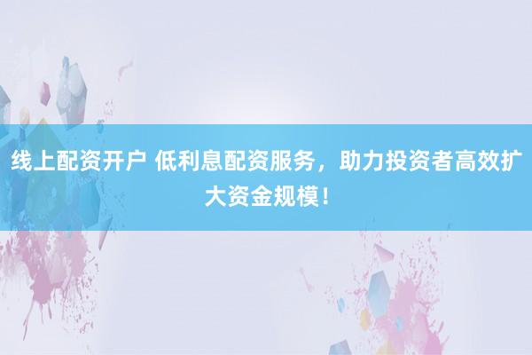 线上配资开户 低利息配资服务，助力投资者高效扩大资金规模！