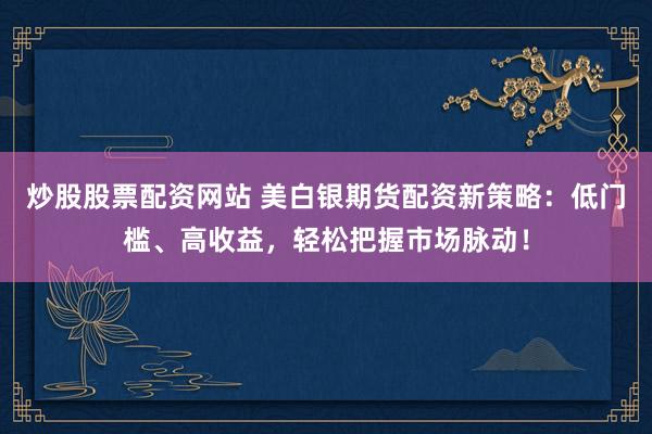 炒股股票配资网站 美白银期货配资新策略：低门槛、高收益，轻松把握市场脉动！