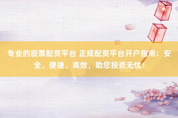 专业的股票配资平台 正规配资平台开户指南：安全、便捷、高效，助您投资无忧！