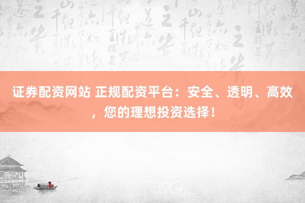 证券配资网站 正规配资平台：安全、透明、高效，您的理想投资选择！