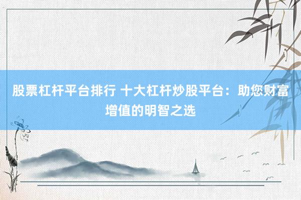 股票杠杆平台排行 十大杠杆炒股平台：助您财富增值的明智之选