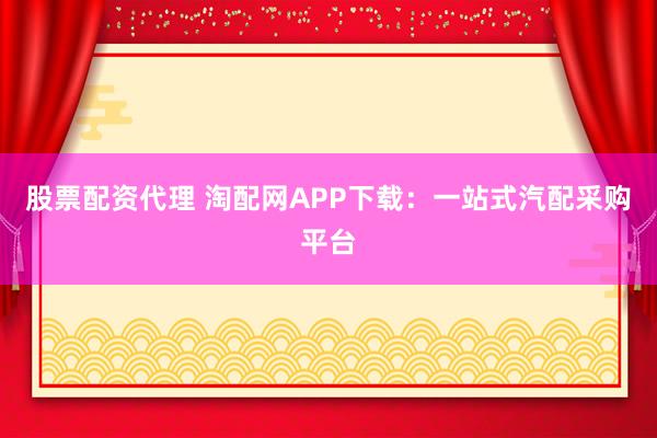 股票配资代理 淘配网APP下载：一站式汽配采购平台