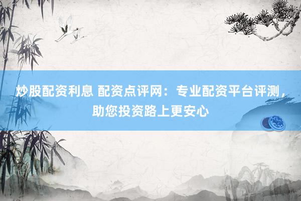 炒股配资利息 配资点评网：专业配资平台评测，助您投资路上更安心