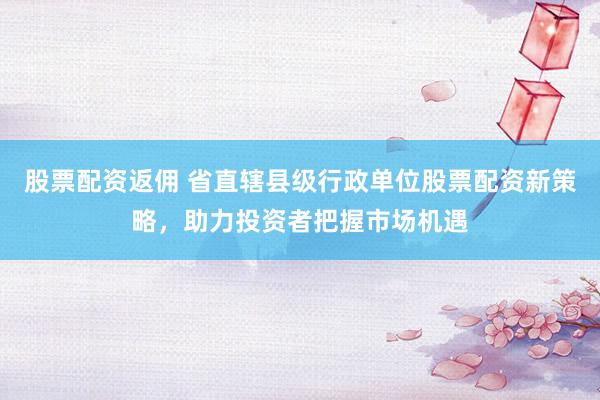 股票配资返佣 省直辖县级行政单位股票配资新策略，助力投资者把握市场机遇