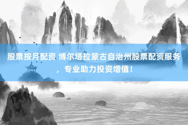 股票按月配资 博尔塔拉蒙古自治州股票配资服务，专业助力投资增值！