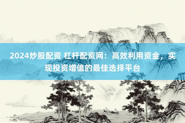 2024炒股配资 杠杆配资网：高效利用资金，实现投资增值的最佳选择平台