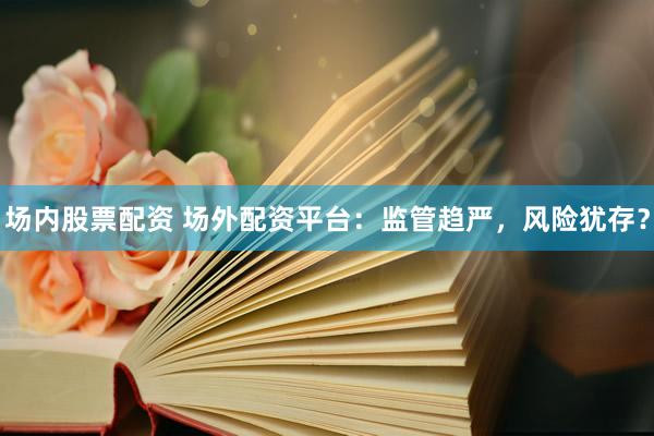 场内股票配资 场外配资平台：监管趋严，风险犹存？