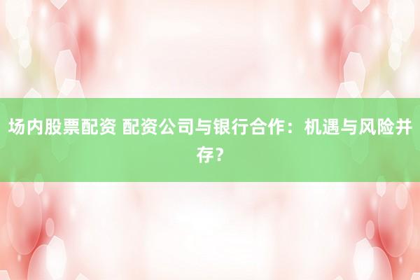 场内股票配资 配资公司与银行合作：机遇与风险并存？