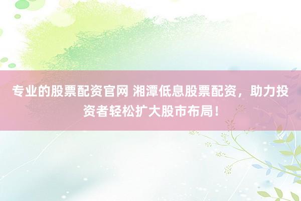 专业的股票配资官网 湘潭低息股票配资，助力投资者轻松扩大股市布局！