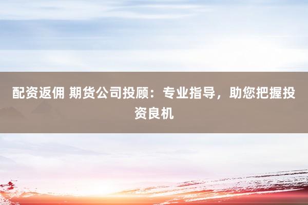 配资返佣 期货公司投顾：专业指导，助您把握投资良机