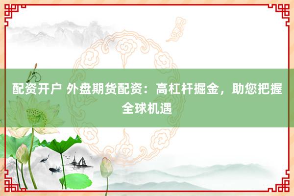 配资开户 外盘期货配资：高杠杆掘金，助您把握全球机遇