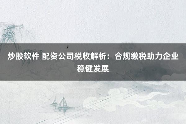炒股软件 配资公司税收解析：合规缴税助力企业稳健发展