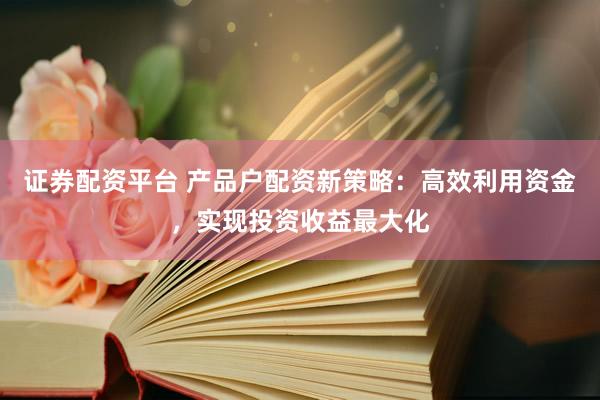 证券配资平台 产品户配资新策略：高效利用资金，实现投资收益最大化