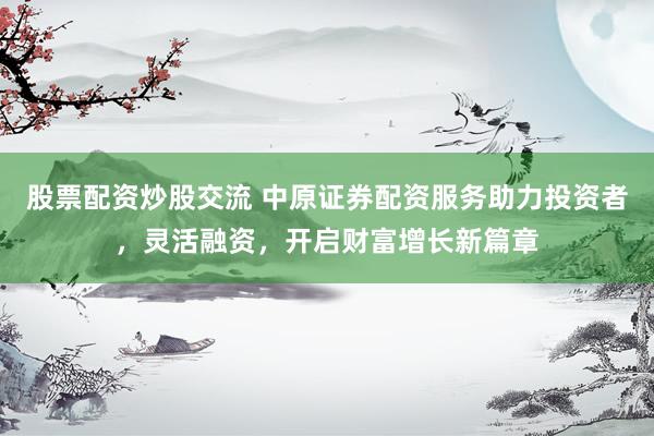 股票配资炒股交流 中原证券配资服务助力投资者，灵活融资，开启财富增长新篇章