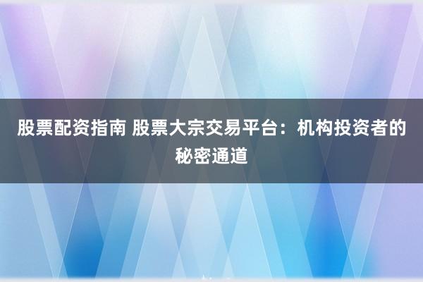 股票配资指南 股票大宗交易平台:机构投资者的秘密通道
