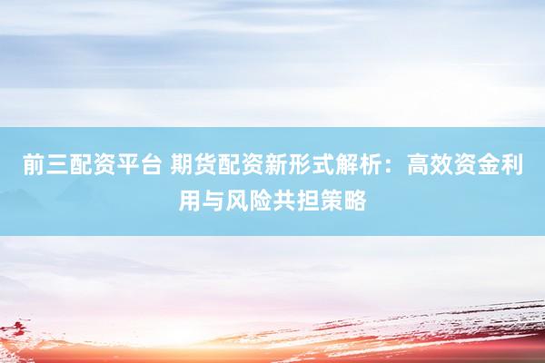 前三配资平台 期货配资新形式解析:高效资金利用与风险共担策略