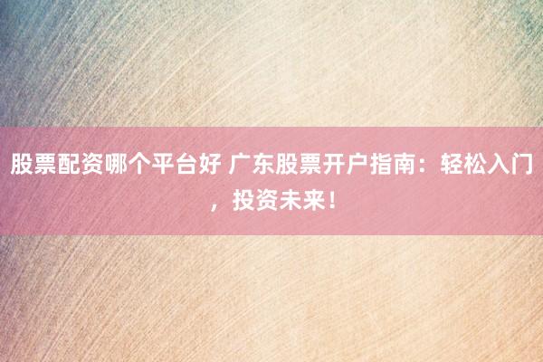 股票配资哪个平台好 广东股票开户指南：轻松入门，投资未来！