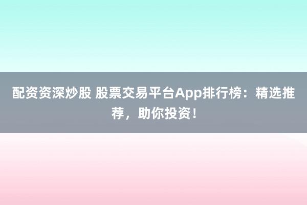 配资资深炒股 股票交易平台App排行榜:精选推荐,助你投资!
