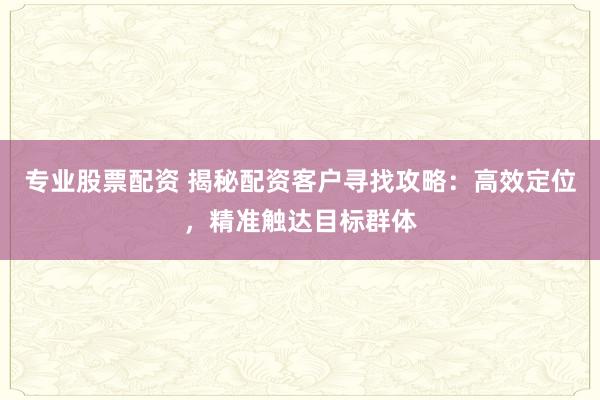专业股票配资 揭秘配资客户寻找攻略：高效定位，精准触达目标群体