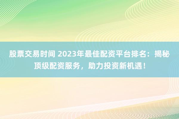 股票交易时间 2023年最佳配资平台排名:揭秘顶级配资服务,助力投资新机遇!