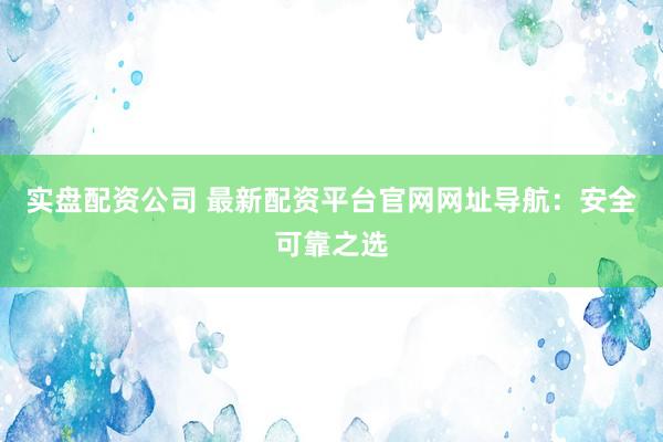 实盘配资公司 最新配资平台官网网址导航：安全可靠之选